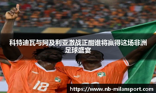 科特迪瓦与阿及利亚激战正酣谁将赢得这场非洲足球盛宴