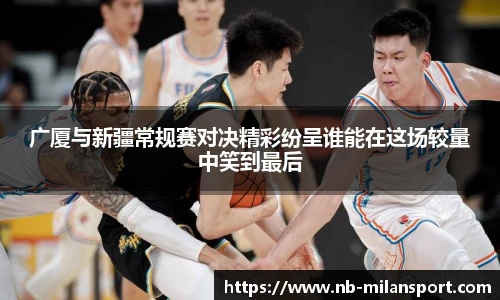 广厦与新疆常规赛对决精彩纷呈谁能在这场较量中笑到最后